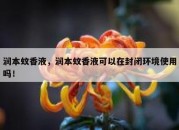 润本蚊香液，润本蚊香液可以在封闭环境使用吗！