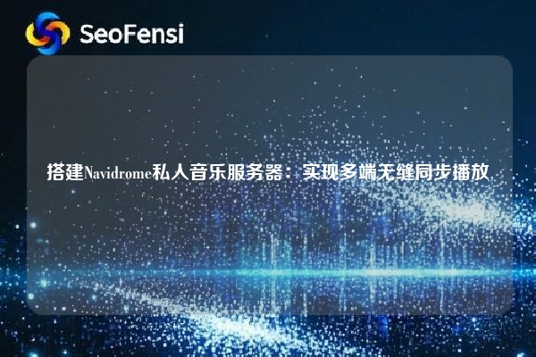 搭建Navidrome私人音乐服务器：实现多端无缝同步播放